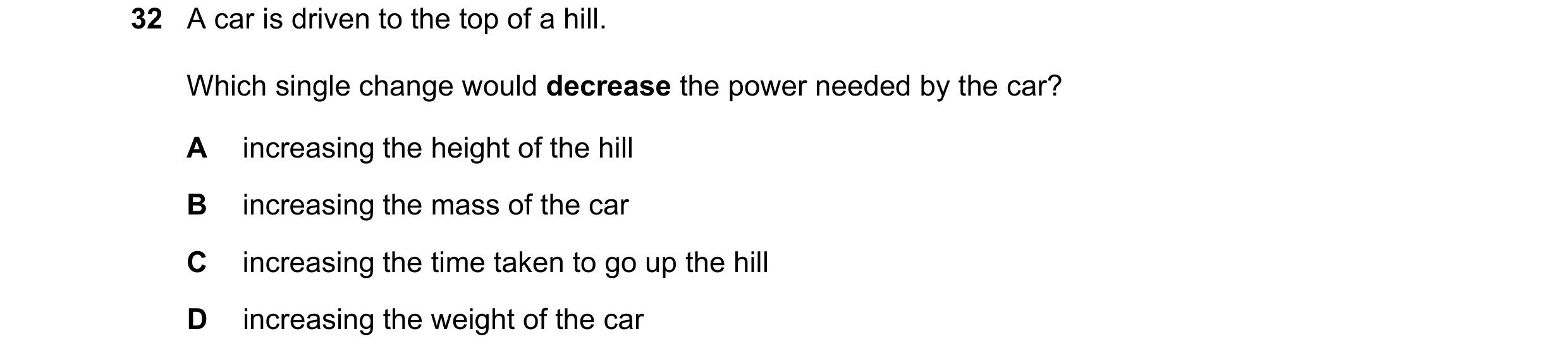 Question 133: A car is driven to the top of a hill. Which single change would decrease the power needed by the car? A increasing the height of the hill B…