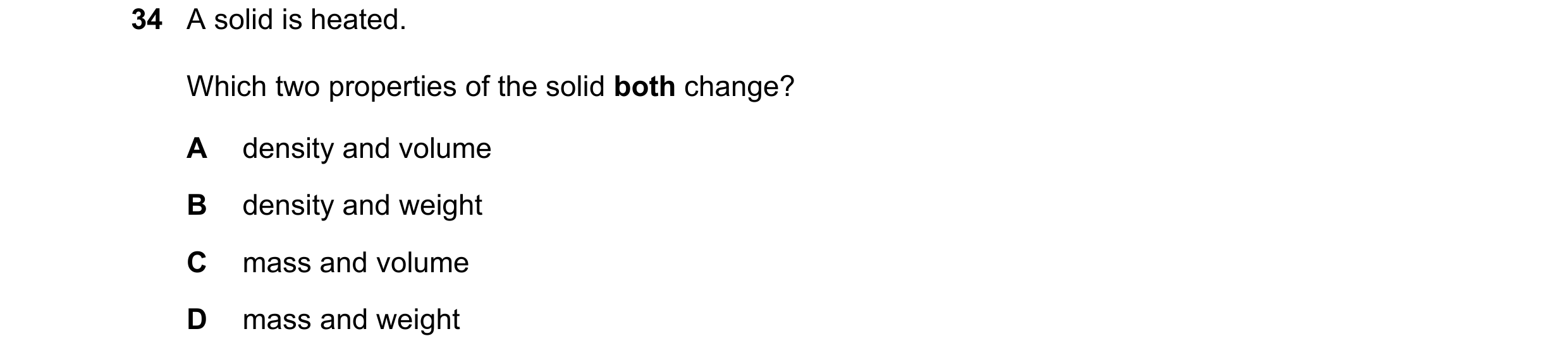 Question 89: A solid is heated. Which two properties of the solid both change? A density and volume B density and weight C mass and volume D mass and we…