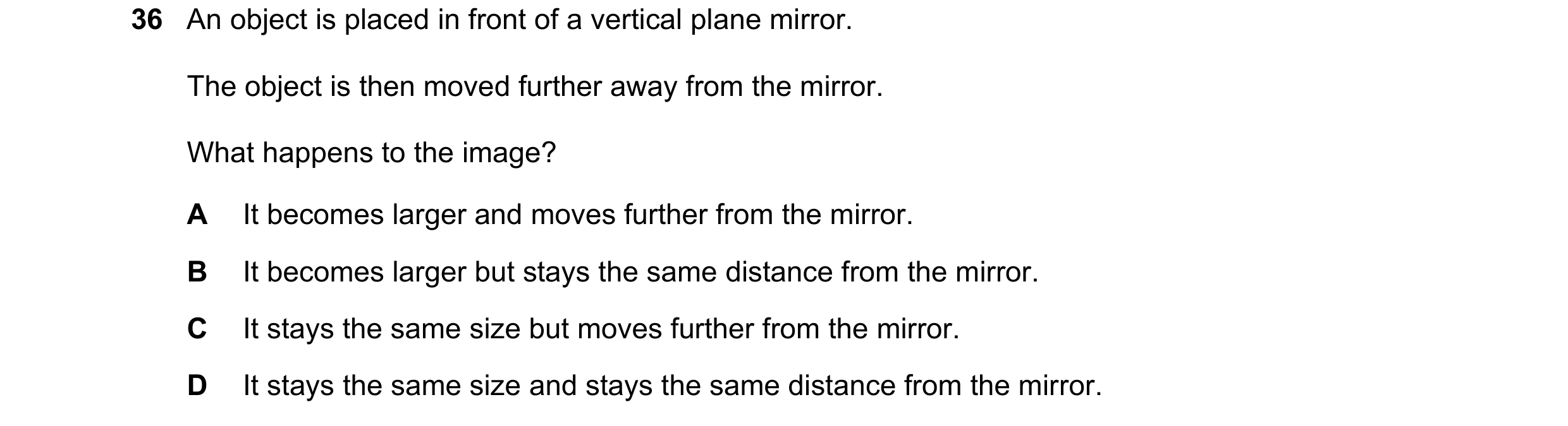 Question 99: An object is placed in front of a vertical plane mirror. The object is then moved further away from the mirror. What happens to the image? …