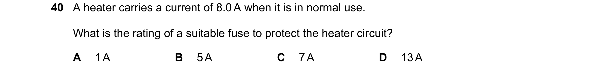 Question 137: A heater carries a current of 8.0 A when it is in normal use. What is the rating of a suitable fuse to protect the heater circuit? A 1 A B …