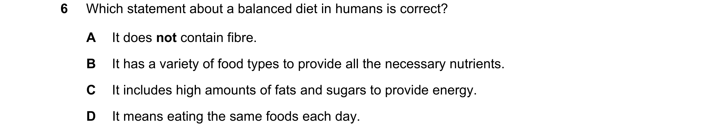 Question 34: Which statement about a balanced diet in humans is correct? A It does not contain fibre. B It has a variety of food types to provide all th…