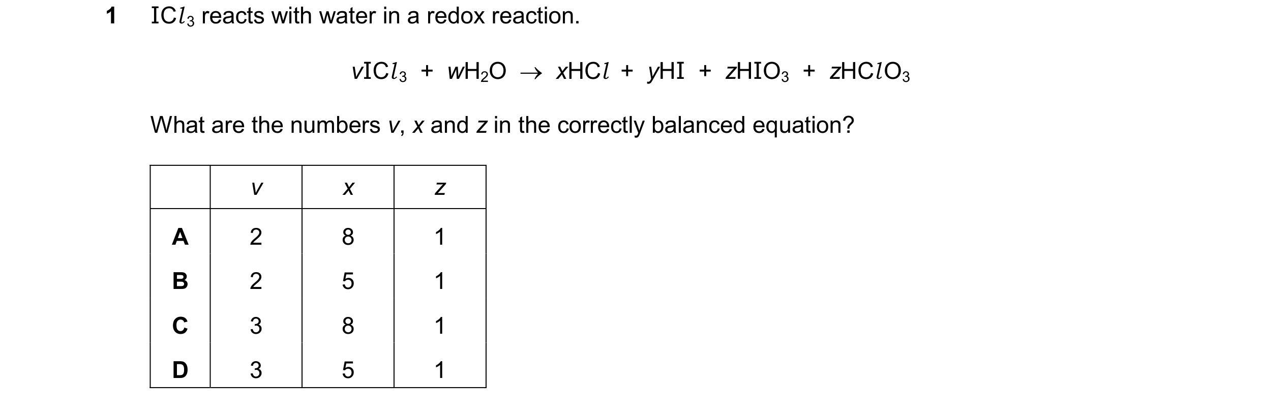 Question 331: ICl3 reacts with water in a redox reaction. vICl3  +  wH2O  xHCl  +  yHI  +  zHIO3  +  zHClO3 What are the numbers v, x and z in the corre…