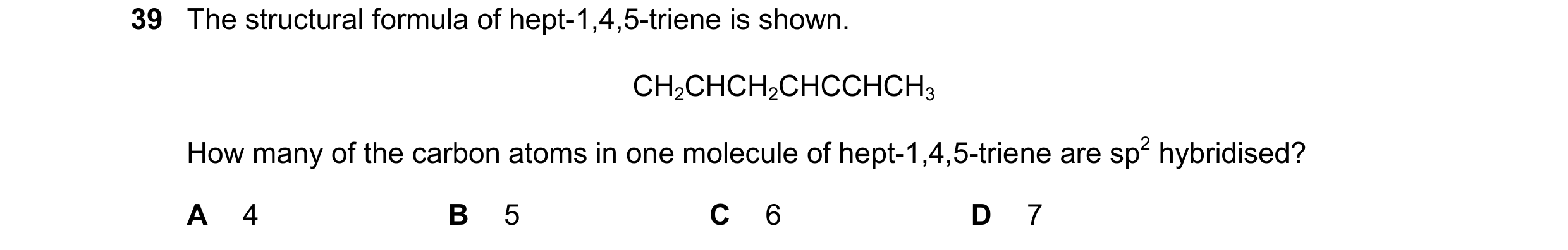 Question 258: The structural formula of hept-1,4,5-triene is shown. CH2CHCH2CHCCHCH3 How many of the carbon atoms in one molecule of hept-1,4,5-triene ar…