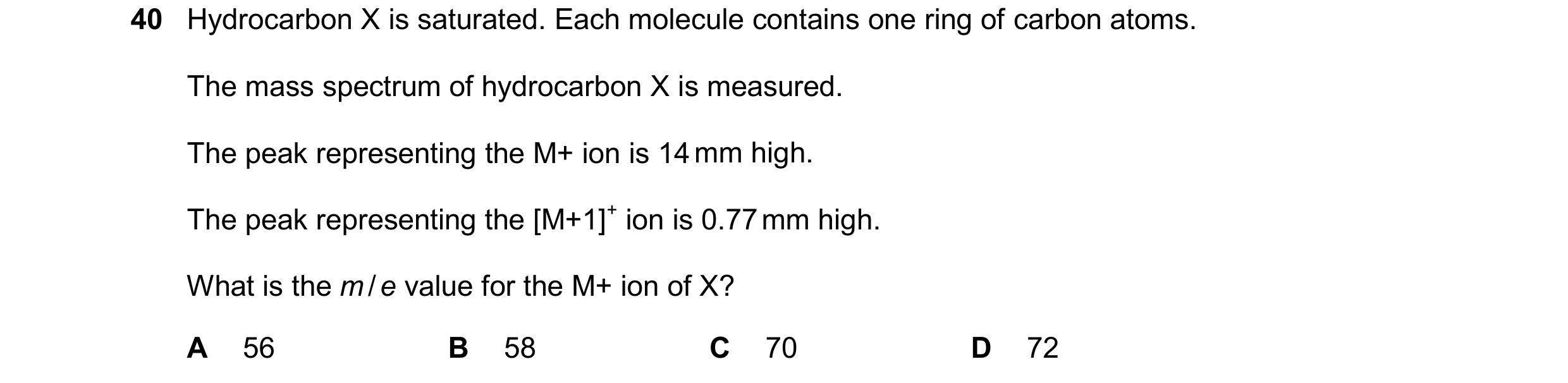 Question 21: Hydrocarbon X is saturated. Each molecule contains one ring of carbon atoms. The mass spectrum of hydrocarbon X is measured. The peak repre…