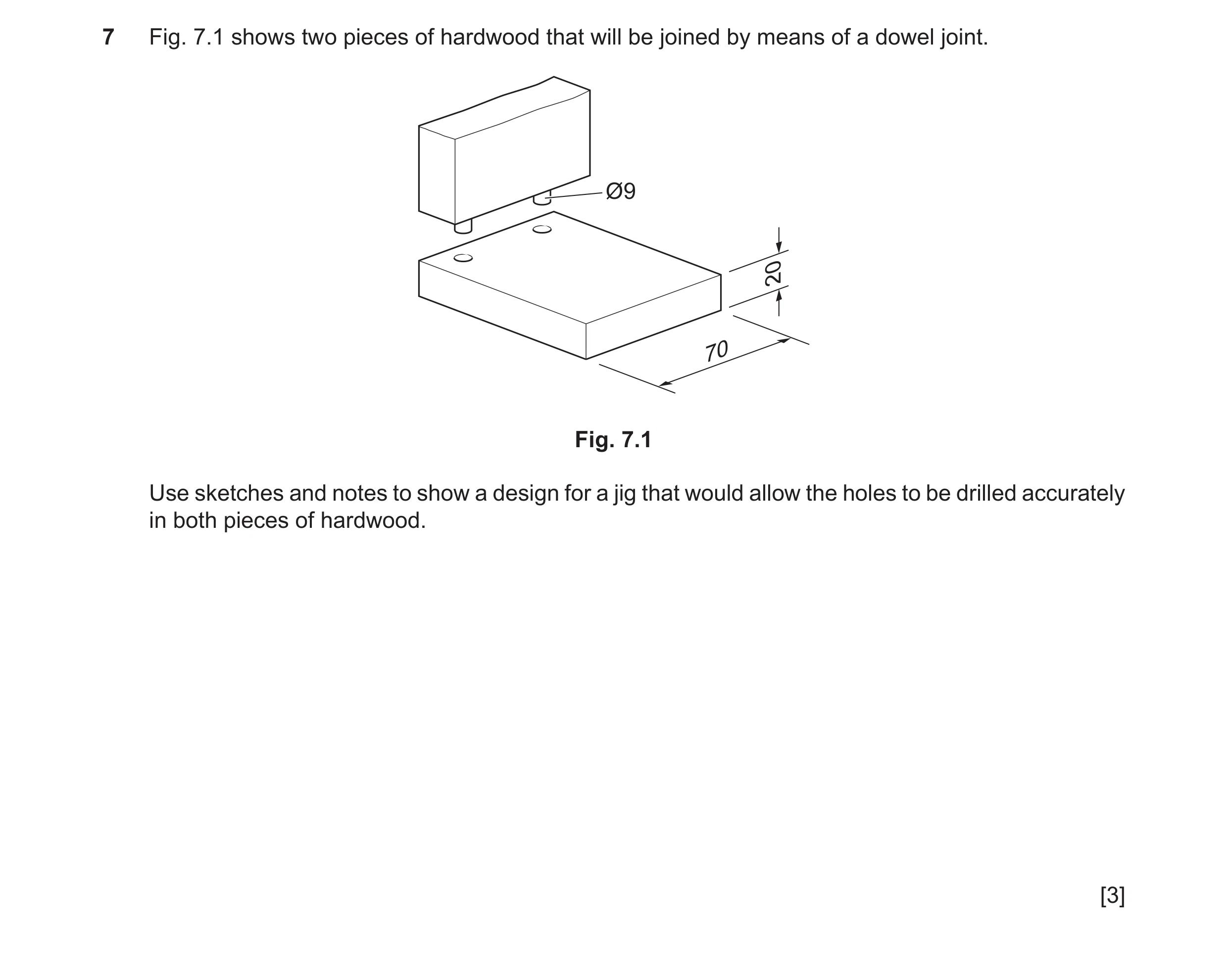 Question 301: Fig. 7.1 shows two pieces of hardwood that will be joined by means of a dowel joint. Ø9 20 70 Fig. 7.1 Use sketches and notes to show a des…