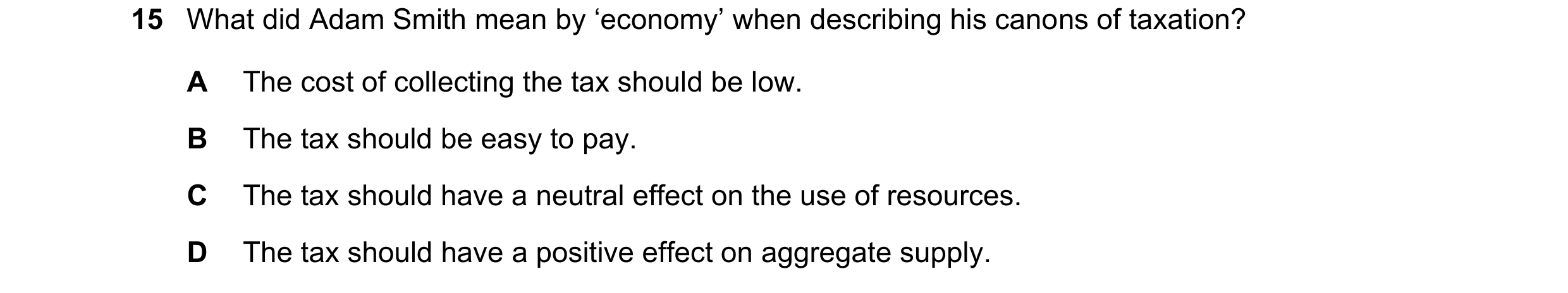 Question 38: What did Adam Smith mean by ‘economy’ when describing his canons of taxation? A The cost of collecting the tax should be low. B The tax sho…