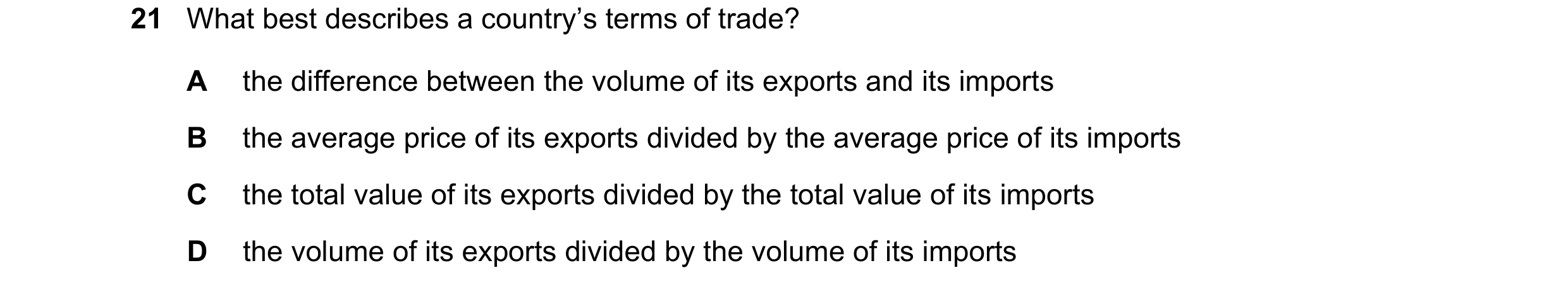 Question 147: What best describes a country’s terms of trade? A the difference between the volume of its exports and its imports B the average price of i…