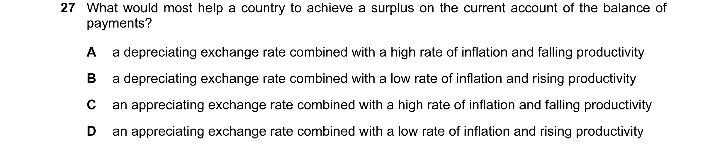 Question 95: What would most help a country to achieve a surplus on the current account of the balance of payments? A a depreciating exchange rate combi…
