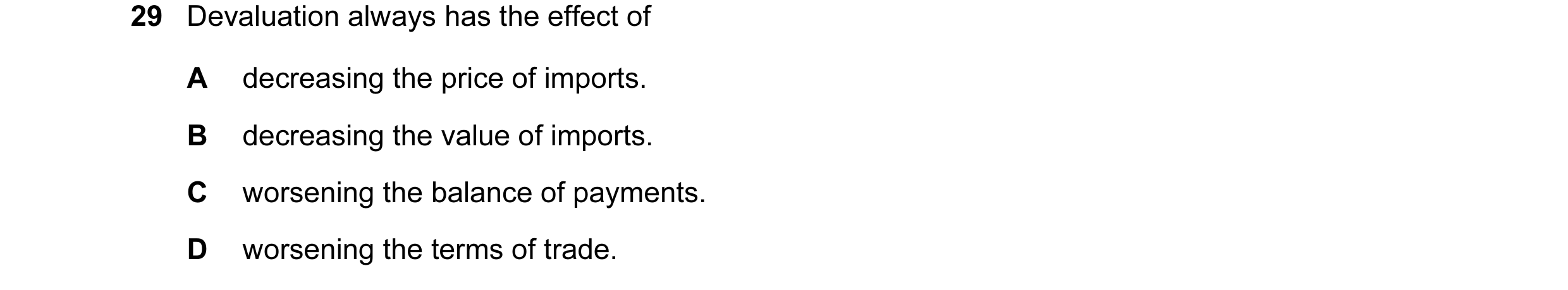 Question 97: Devaluation always has the effect of A decreasing the price of imports. B decreasing the value of imports. C worsening the balance of payme…