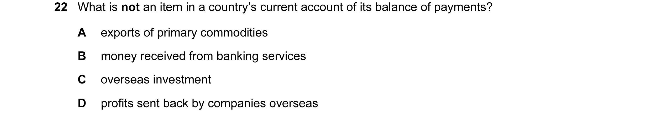 Question 95: What is not an item in a country’s current account of its balance of payments? A exports of primary commodities B money received from banki…