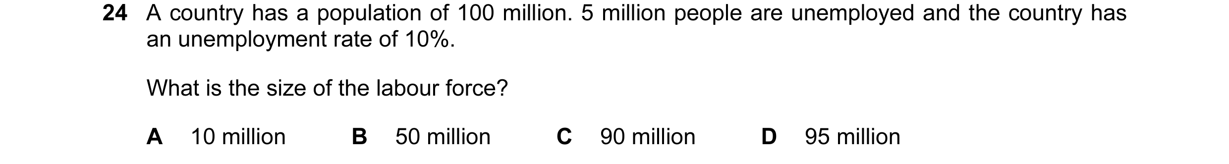 Question 38: A country has a population of 100 million. 5 million people are unemployed and the country has an unemployment rate of 10%. What is the siz…