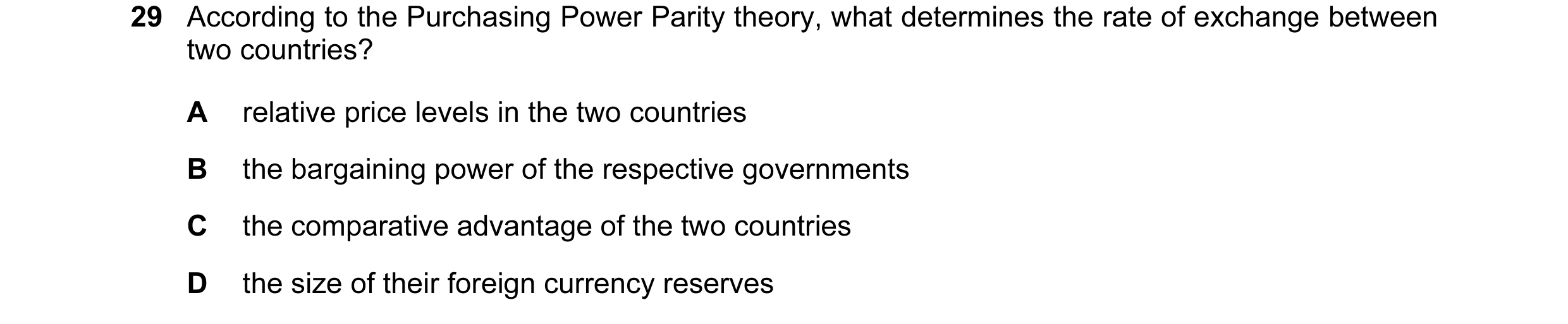 Question 94: According to the Purchasing Power Parity theory, what determines the rate of exchange between two countries? A relative price levels in the…