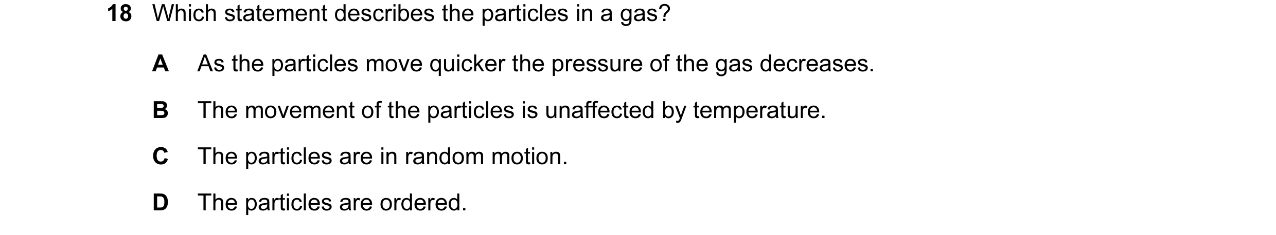 Question 23: Which statement describes the particles in a gas? A As the particles move quicker the pressure of the gas decreases. B The movement of the …