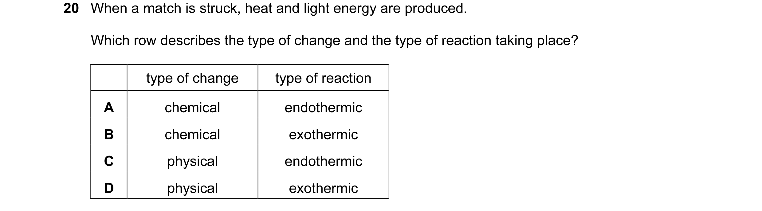 Question 6: When a match is struck, heat and light energy are produced. Which row describes the type of change and the type of reaction taking place? t…