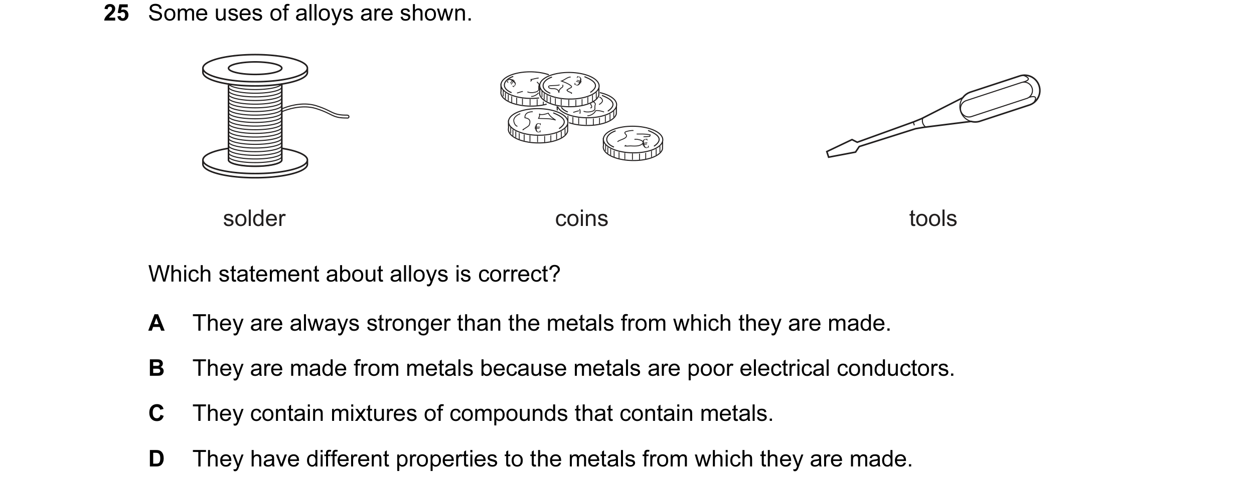 Question 4: Some uses of alloys are shown. solder coins tools Which statement about alloys is correct? A They are always stronger than the metals from …