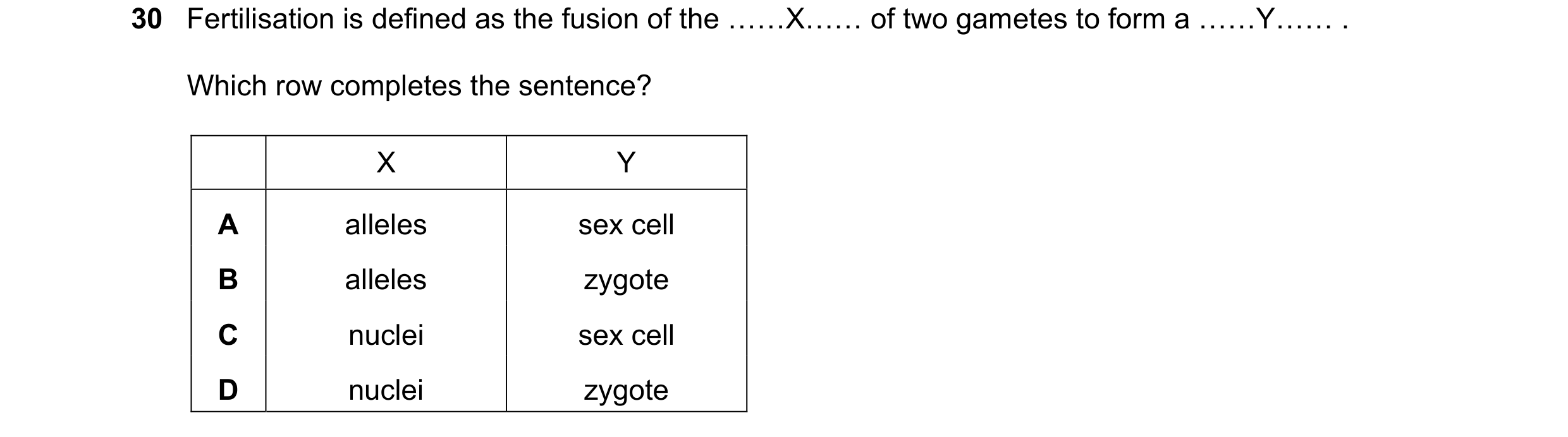 Question 16: Fertilisation is defined as the fusion of the ……X…… of two gametes to form a ……Y…… . Which row completes the sentence? X Y A alleles sex ce…
