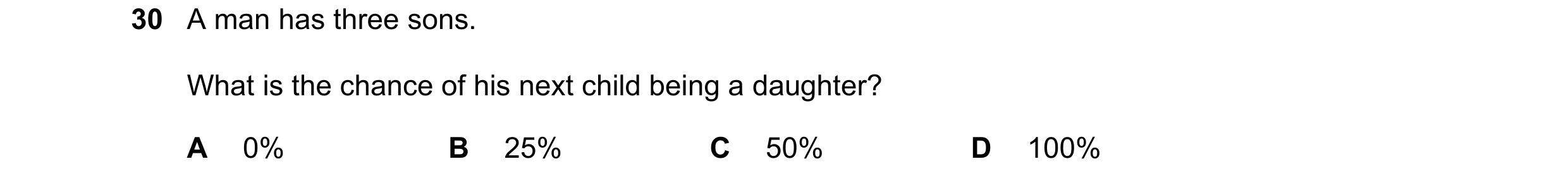 Question 3: A man has three sons. What is the chance of his next child being a daughter? A 0% B 25% C 50% D 100%