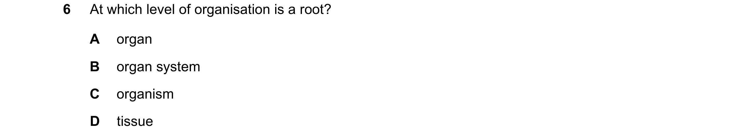 Question 7: At which level of organisation is a root? A organ B organ system C organism D tissue
