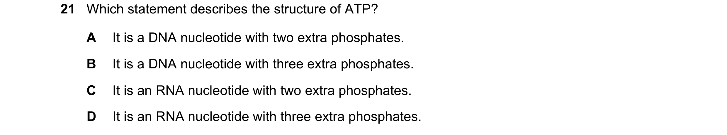 Question 32: Which statement describes the structure of ATP? A It is a DNA nucleotide with two extra phosphates. B It is a DNA nucleotide with three ext…