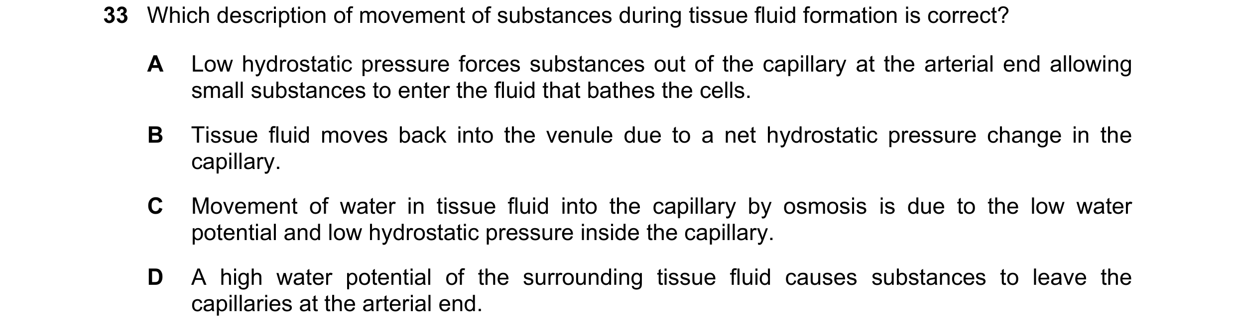Question 124: Which description of movement of substances during tissue fluid formation is correct? A Low hydrostatic pressure forces substances out of t…