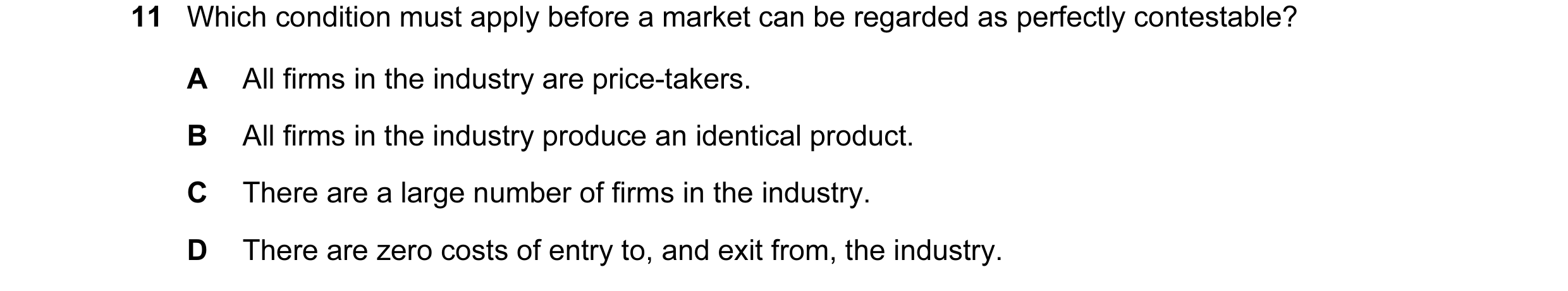 Question 116: Which condition must apply before a market can be regarded as perfectly contestable? A All firms in the industry are price-takers. B All fi…