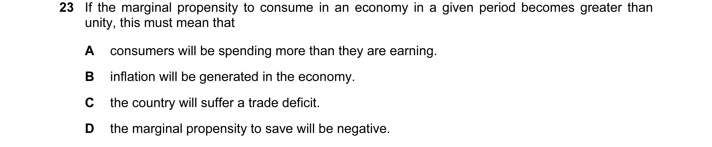 Question 75: If the marginal propensity to consume in an economy in a given period becomes greater than unity, this must mean that A consumers will be s…