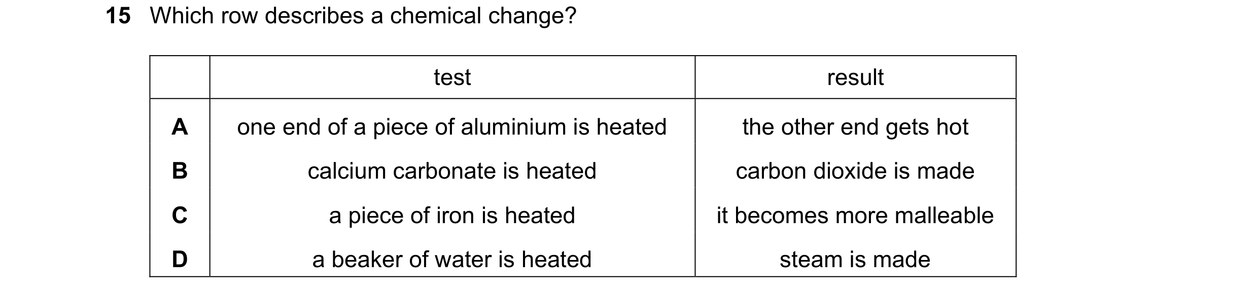 Question 41: Which row describes a chemical change? test result A one end of a piece of aluminium is heated the other end gets hot B calcium carbonate i…