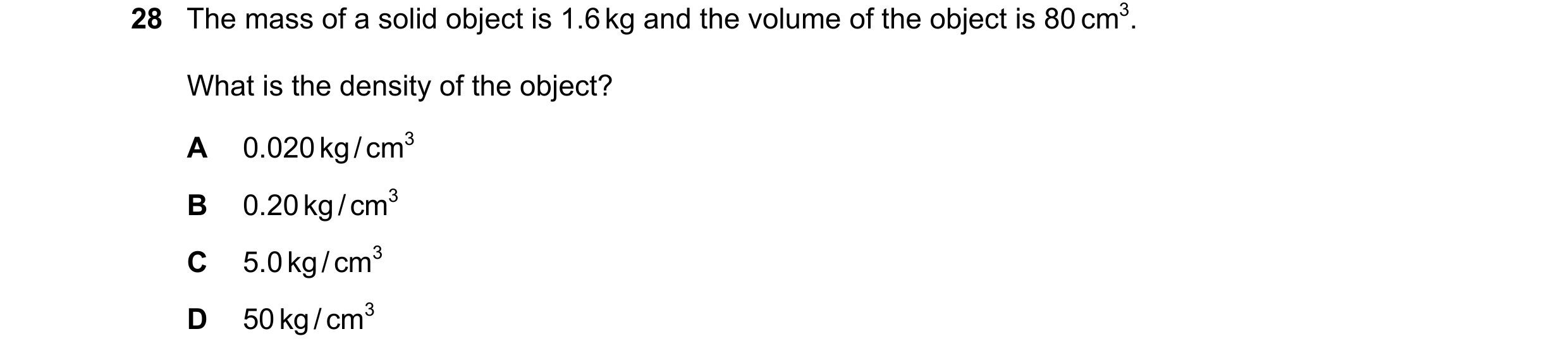 Question 64: The mass of a solid object is 1.6 kg and the volume of the object is 80 cm3. What is the density of the object? A 0.020 kg / cm3 B 0.20 kg …
