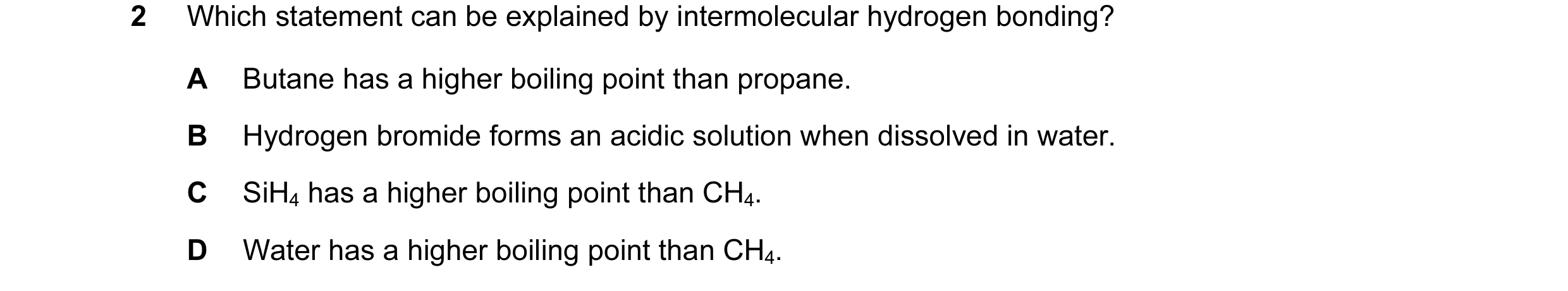 Question 33: Which statement can be explained by intermolecular hydrogen bonding? A Butane has a higher boiling point than propane. B Hydrogen bromide f…