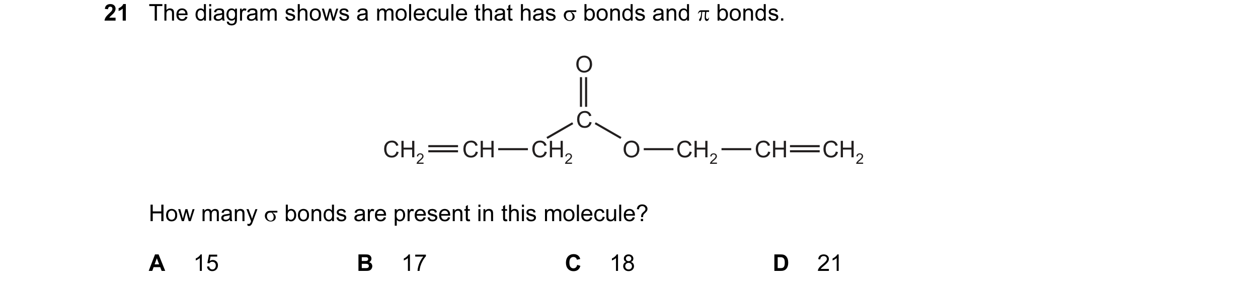 Question 19: The diagram shows a molecule that has σ bonds and π bonds. O C CH2 CH CH2 O CH2 CH CH2 How many σ bonds are present in this molecule? A 15 …