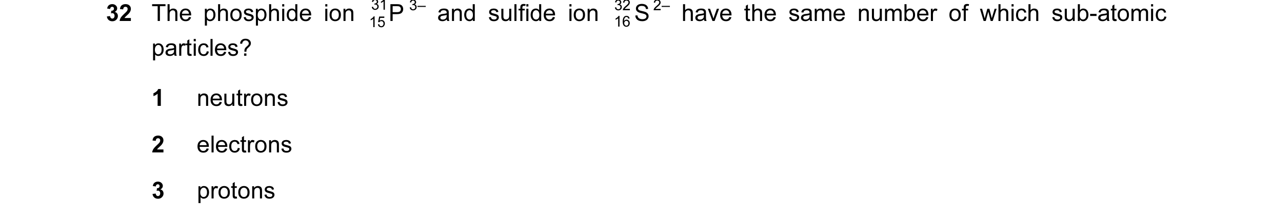 Question 35: The phosphide ion 31 P 3– and sulfide ion 32 S 2– have the same number of which sub-atomic 15 16 particles? 1 neutrons 2 electrons 3 protons