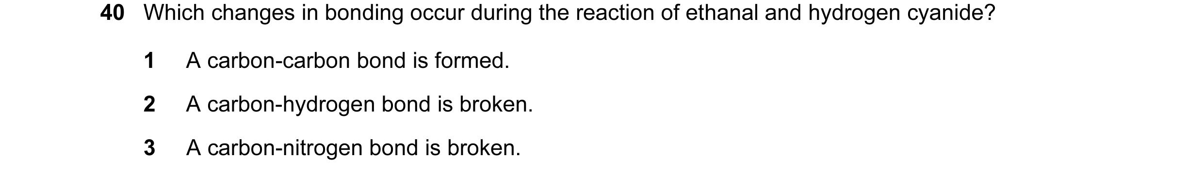 Question 29: Which changes in bonding occur during the reaction of ethanal and hydrogen cyanide? 1 A carbon-carbon bond is formed. 2 A carbon-hydrogen b…