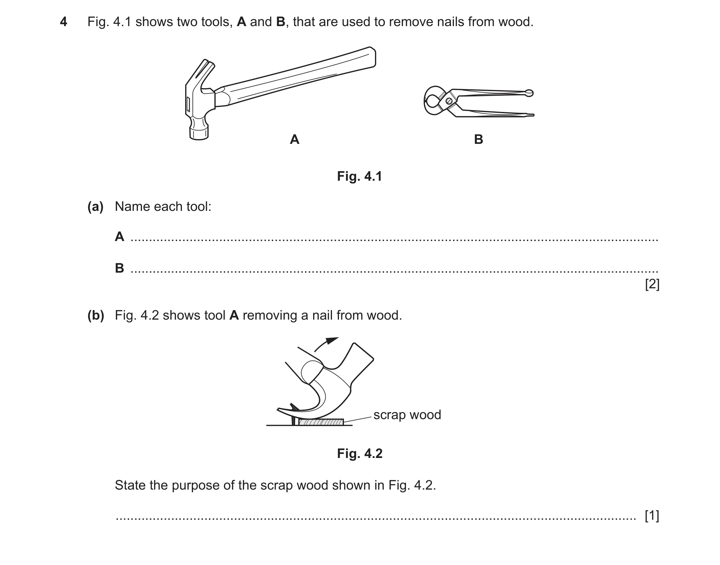 Question 43: Fig. 4.1 shows two tools, A and B, that are used to remove nails from wood. A B Fig. 4.1 (a) Name each tool: A ............................…