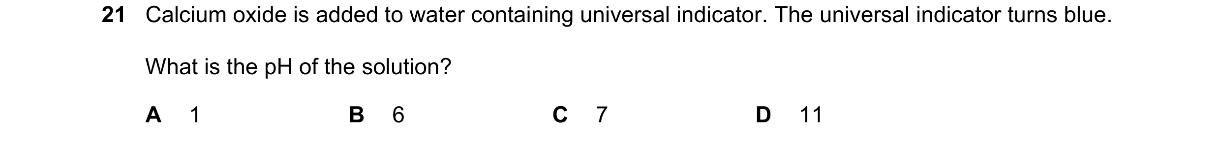 Question 33: Calcium oxide is added to water containing universal indicator. The universal indicator turns blue. What is the pH of the solution? A 1 B 6…