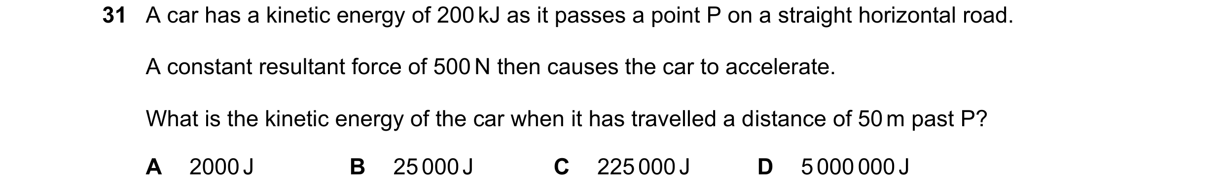 Question 80: A car has a kinetic energy of 200 kJ as it passes a point P on a straight horizontal road. A constant resultant force of 500 N then causes …