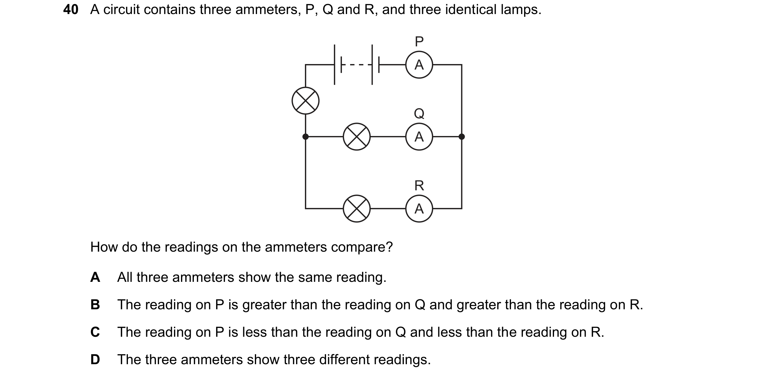 Question 72: A circuit contains three ammeters, P, Q and R, and three identical lamps. P A Q A R A How do the readings on the ammeters compare? A All th…