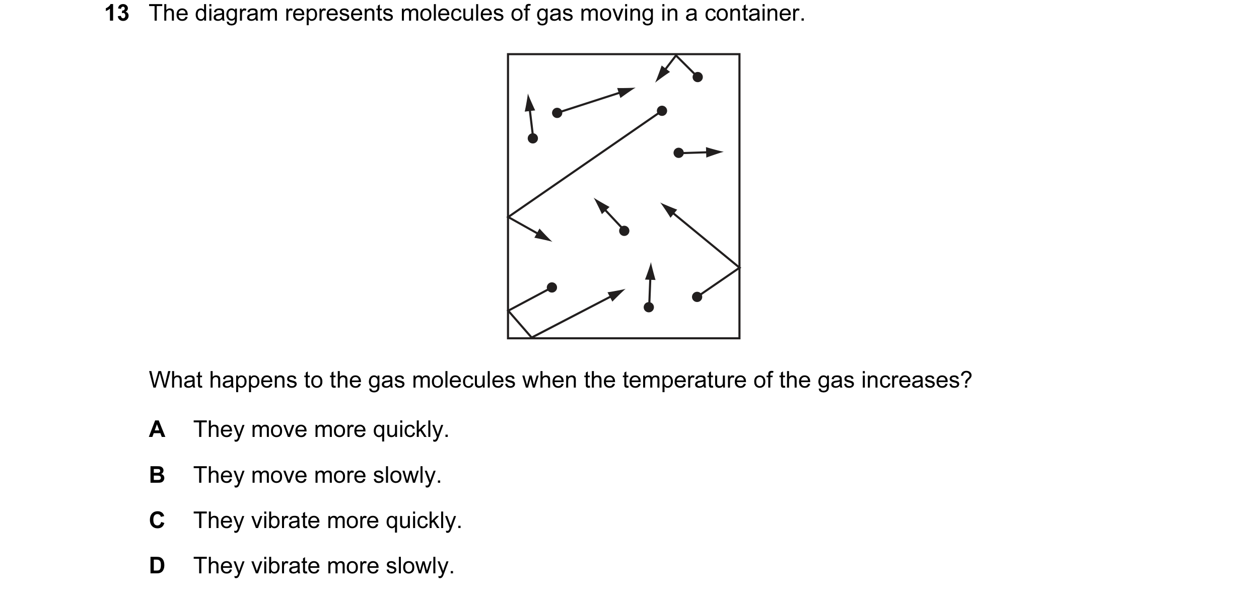 Question 77: The diagram represents molecules of gas moving in a container. What happens to the gas molecules when the temperature of the gas increases?…
