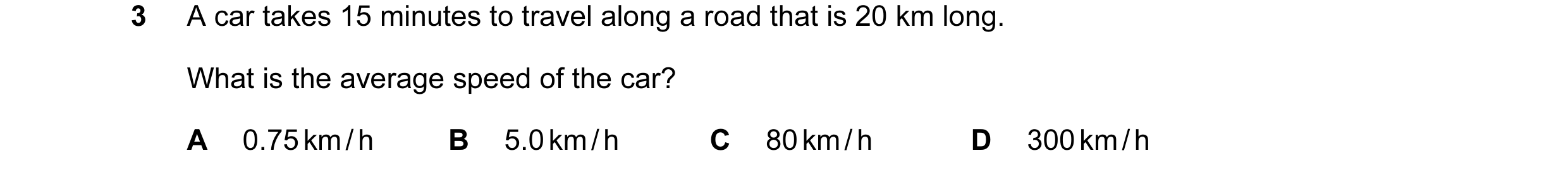 Question 79: A car takes 15 minutes to travel along a road that is 20 km long. What is the average speed of the car? A 0.75 km / h B 5.0 km / h C 80 km …