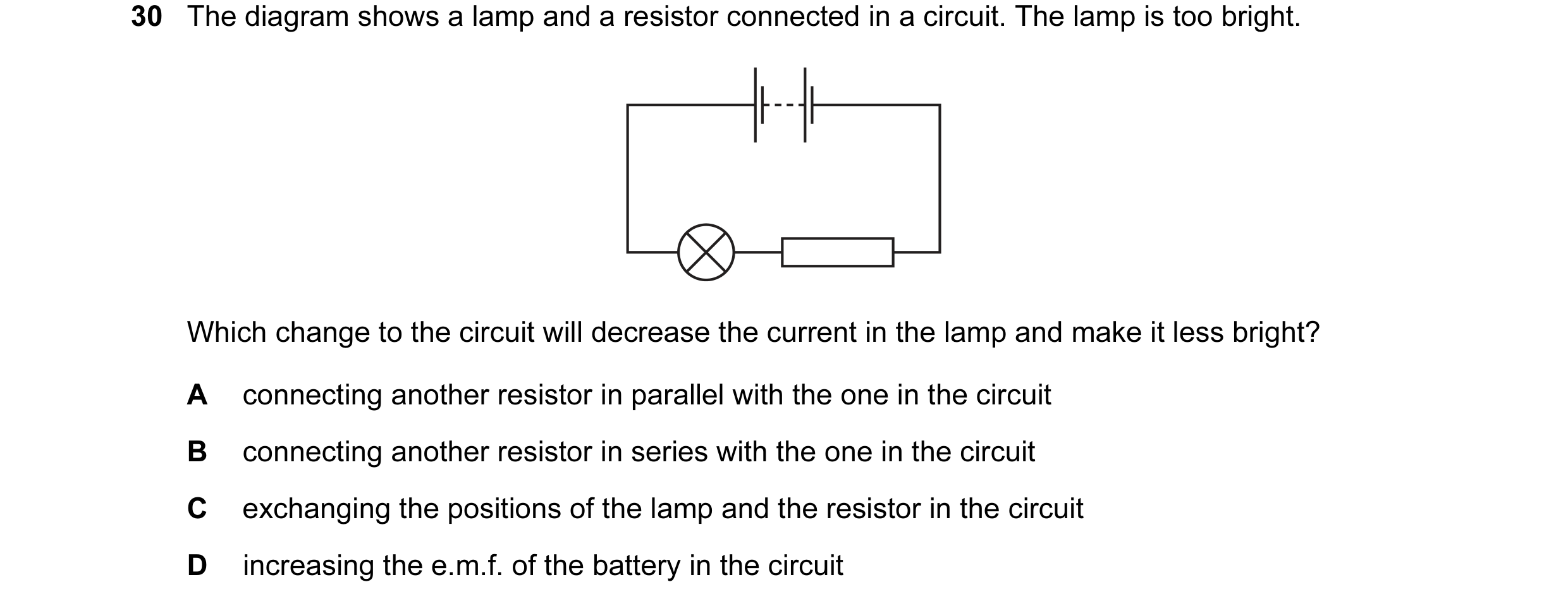 Question 128: The diagram shows a lamp and a resistor connected in a circuit. The lamp is too bright. Which change to the circuit will decrease the curre…