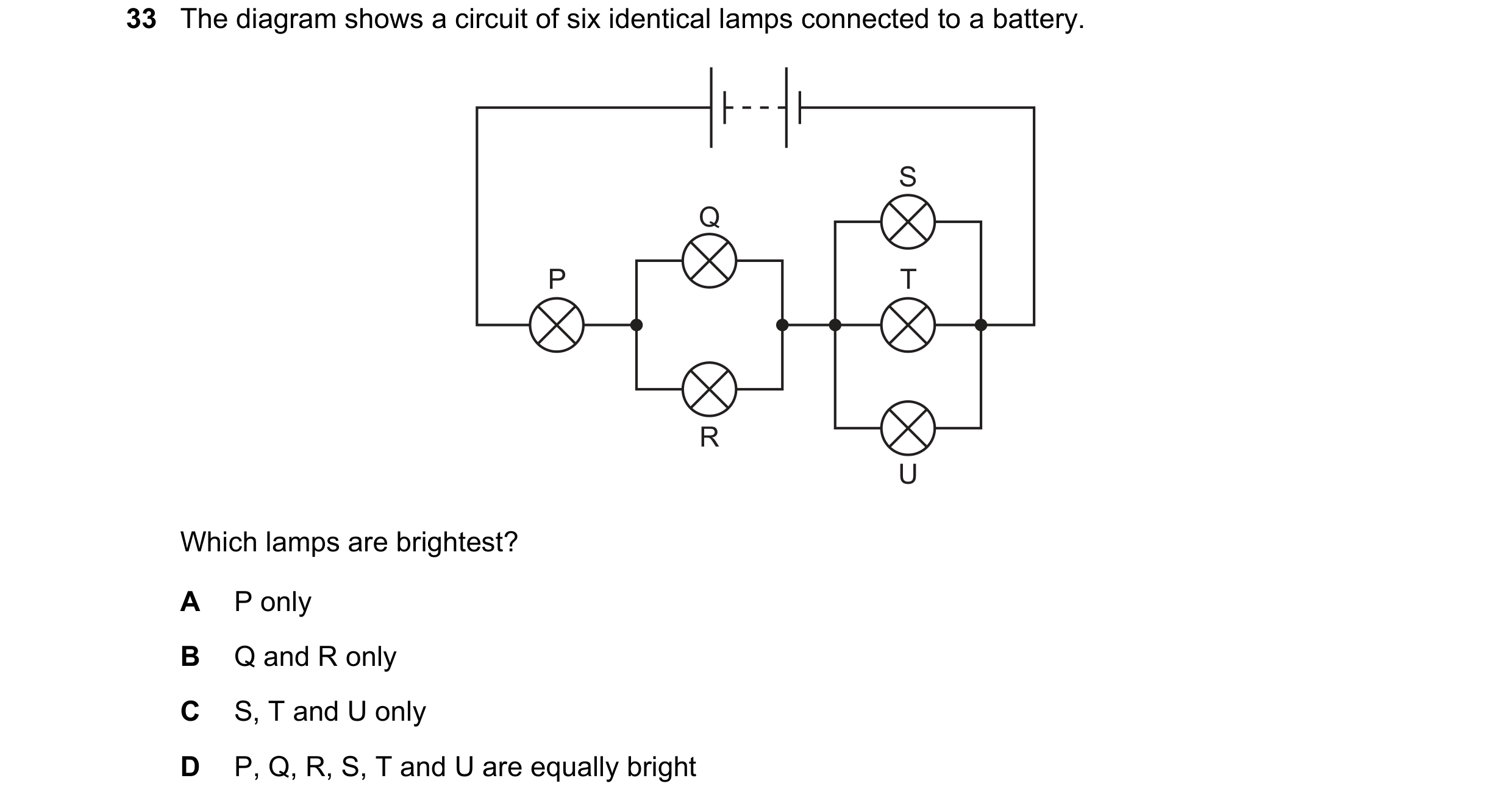Question 378: The diagram shows a circuit of six identical lamps connected to a battery. S Q P T R U Which lamps are brightest? A P only B Q and R only C…