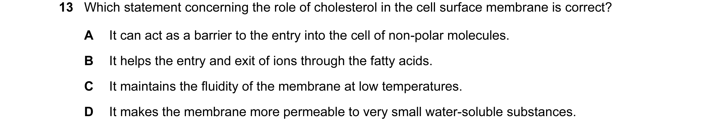 Question 34: Which statement concerning the role of cholesterol in the cell surface membrane is correct? A It can act as a barrier to the entry into the…