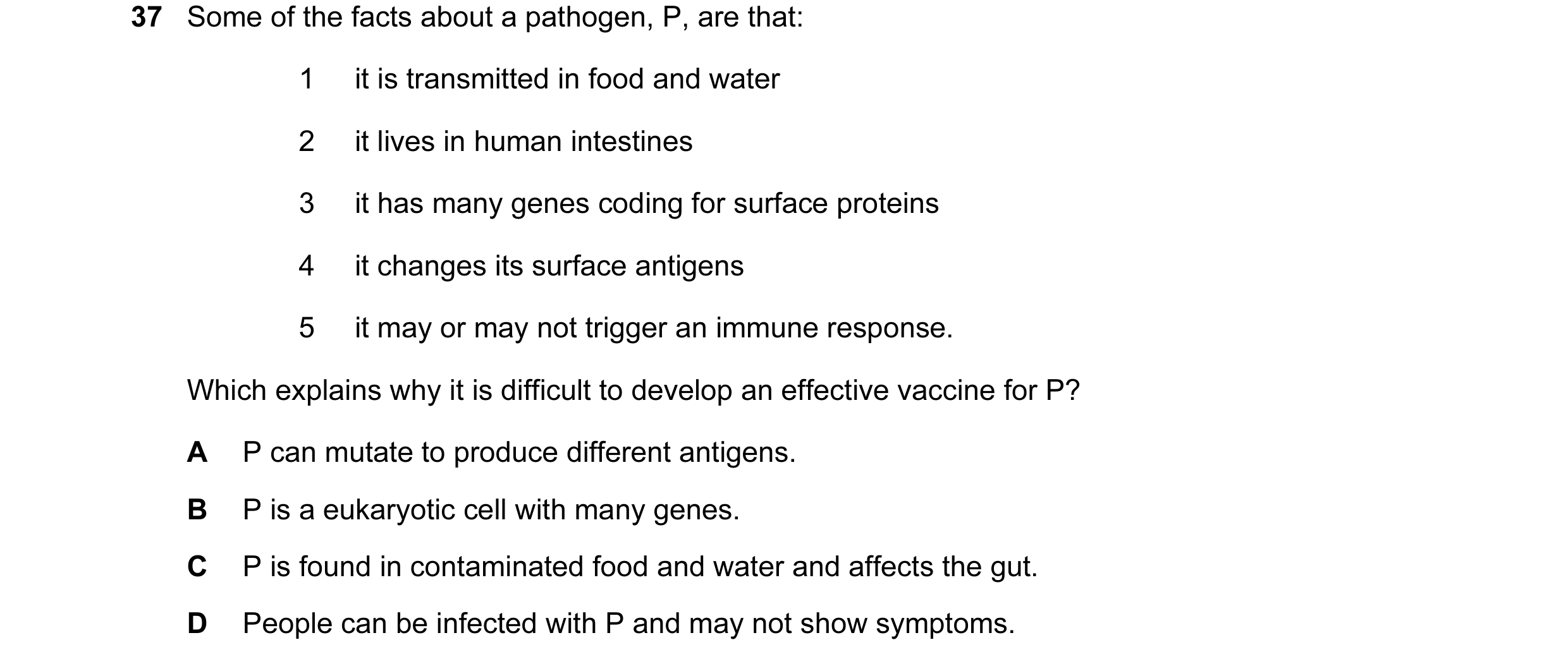 Question 42: Some of the facts about a pathogen, P, are that: 1 it is transmitted in food and water 2 it lives in human intestines 3 it has many genes c…