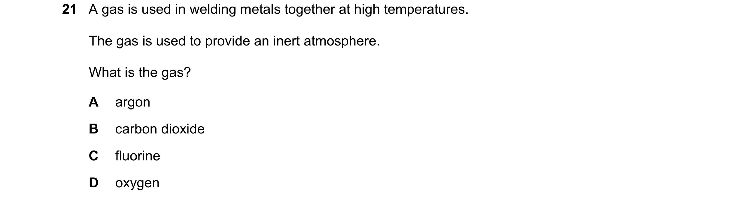 Question 11: A gas is used in welding metals together at high temperatures. The gas is used to provide an inert atmosphere. What is the gas? A argon B c…