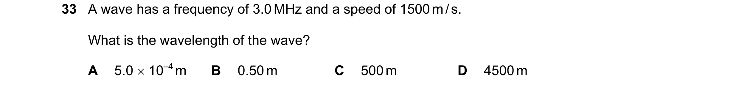 Question 27: A wave has a frequency of 3.0 MHz and a speed of 1500 m / s. What is the wavelength of the wave? A 5.0 10–4 m B 0.50 m C 500 m D 4500 m