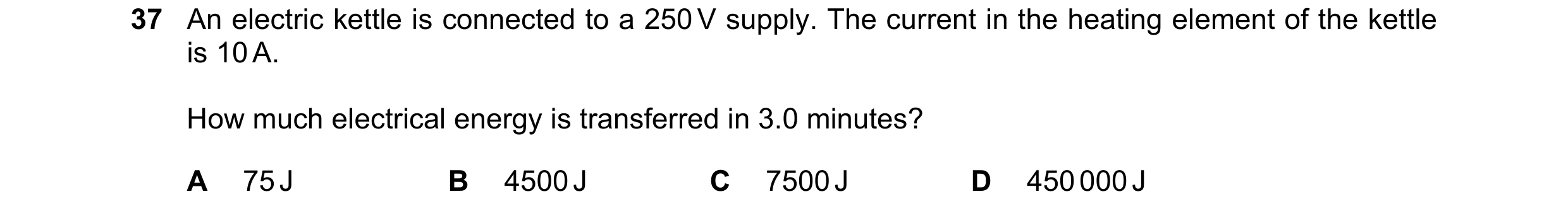 Question 37: An electric kettle is connected to a 250 V supply. The current in the heating element of the kettle is 10 A. How much electrical energy is …