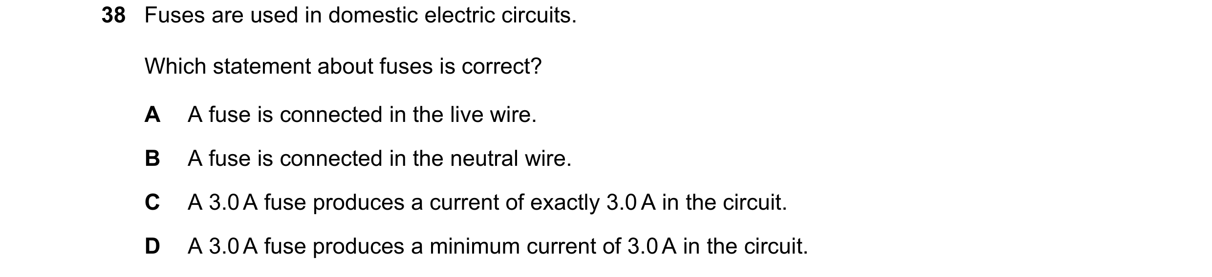 Question 23: Fuses are used in domestic electric circuits. Which statement about fuses is correct? A A fuse is connected in the live wire. B A fuse is c…