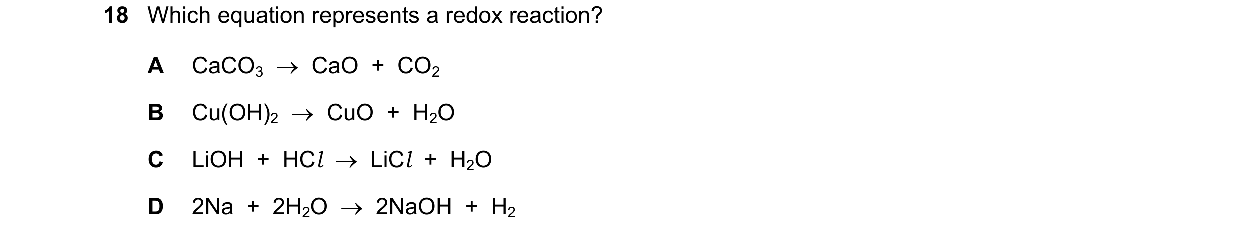 Question 8: Which equation represents a redox reaction? A CaCO3    CaO  +  CO2 B Cu(OH)2    CuO  +  H2O C LiOH  +  HCl    LiCl  +  H2O D 2Na  +  2H2…