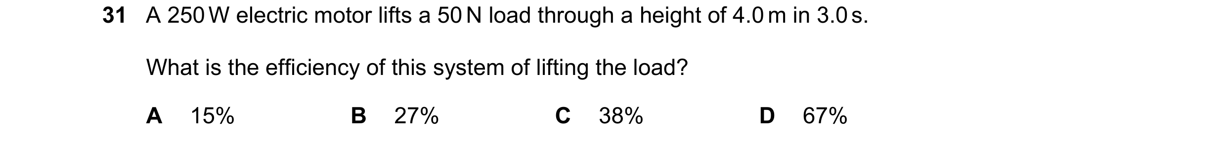 Question 16: A 250 W electric motor lifts a 50 N load through a height of 4.0 m in 3.0 s. What is the efficiency of this system of lifting the load? A 1…