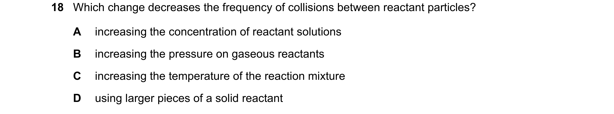 Question 37: Which change decreases the frequency of collisions between reactant particles? A increasing the concentration of reactant solutions B incre…