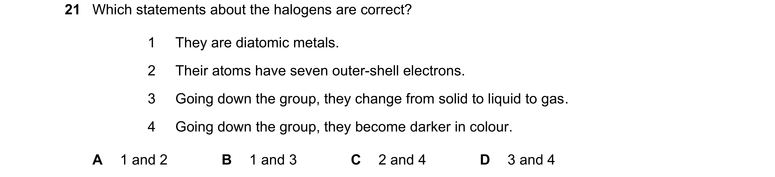 Question 13: Which statements about the halogens are correct? 1 They are diatomic metals. 2 Their atoms have seven outer-shell electrons. 3 Going down t…
